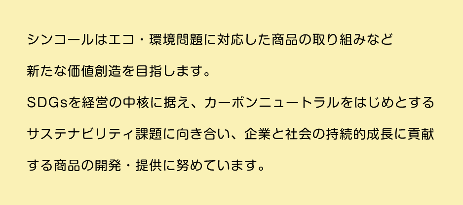 シンコールはエコ・環境問題に対応した商品の取り組みなど新たな価値創造を目指します。SDGsを経営の中核に据え、カーボンニュートラルをはじめとするサステナビリティ課題に向き合い、企業と社会の持続的成長に貢献する商品の開発・提供に努めています。